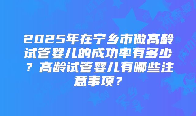 2025年在宁乡市做高龄试管婴儿的成功率有多少？高龄试管婴儿有哪些注意事项？