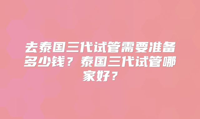 去泰国三代试管需要准备多少钱？泰国三代试管哪家好？