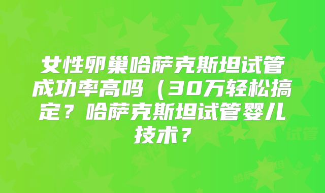 女性卵巢哈萨克斯坦试管成功率高吗（30万轻松搞定？哈萨克斯坦试管婴儿技术？