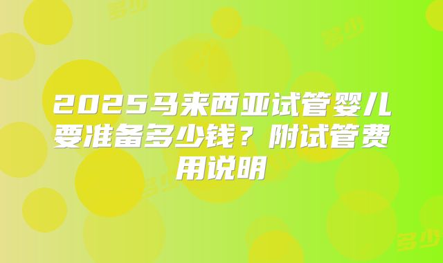 2025马来西亚试管婴儿要准备多少钱?附试管费用说明