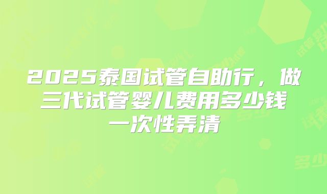 2025泰国试管自助行，做三代试管婴儿费用多少钱一次性弄清