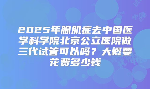 2025年腺肌症去中国医学科学院北京公立医院做三代试管可以吗?大概要花费多少钱