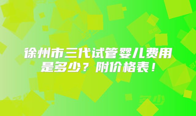 徐州市三代试管婴儿费用是多少?附价格表!