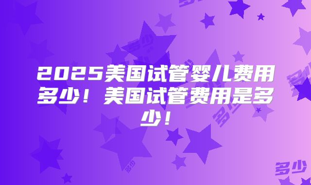 2025美国试管婴儿费用多少！美国试管费用是多少！