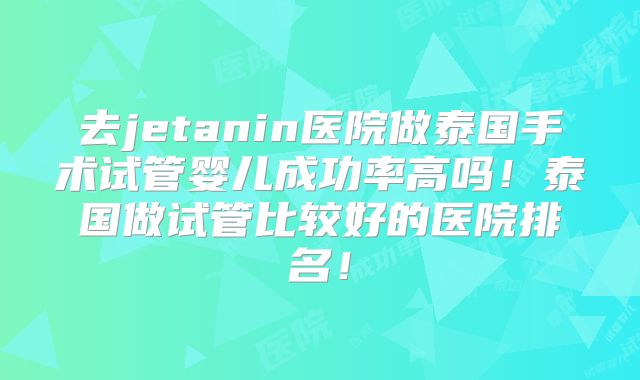 去jetanin医院做泰国手术试管婴儿成功率高吗！泰国做试管比较好的医院排名！
