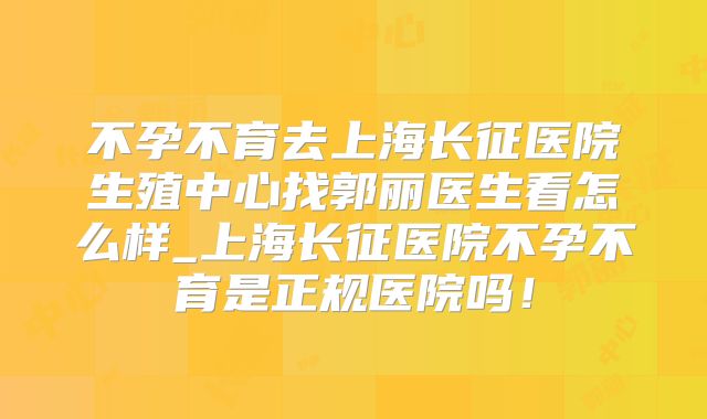 不孕不育去上海长征医院生殖中心找郭丽医生看怎么样_上海长征医院不孕不育是正规医院吗！