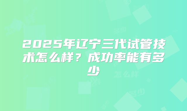 2025年辽宁三代试管技术怎么样？成功率能有多少