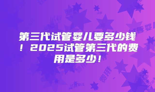 第三代试管婴儿要多少钱!2025试管第三代的费用是多少!