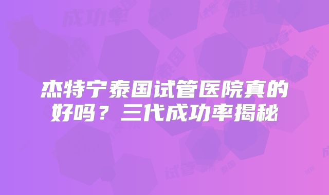 杰特宁泰国试管医院真的好吗?三代成功率揭秘