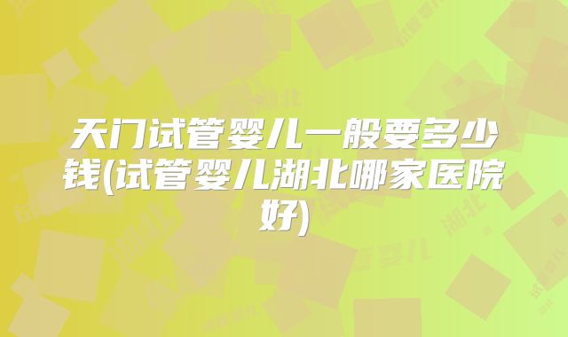 天门试管婴儿一般要多少钱(试管婴儿湖北哪家医院好)