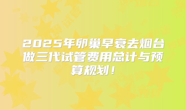 2025年卵巢早衰去烟台做三代试管费用总计与预算规划！