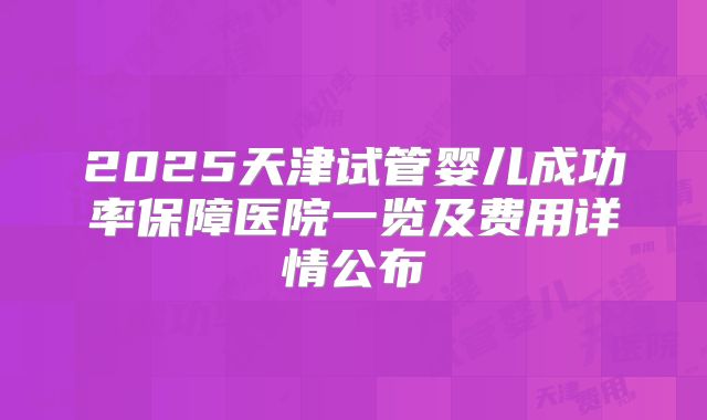 2025天津试管婴儿成功率保障医院一览及费用详情公布