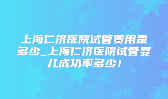上海仁济医院试管费用是多少_上海仁济医院试管婴儿成功率多少!