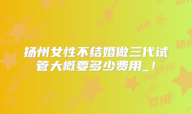 扬州女性不结婚做三代试管大概要多少费用_！
