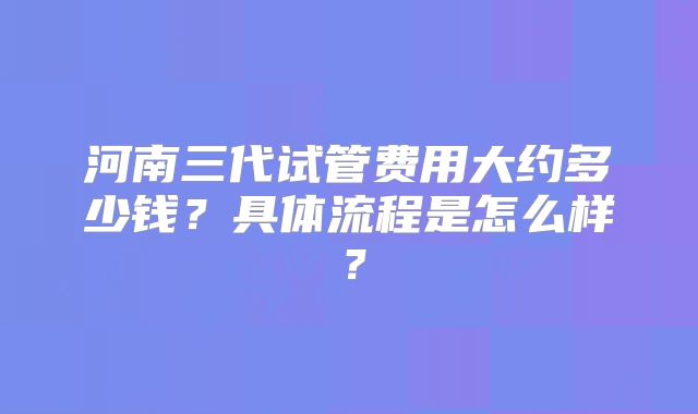 河南三代试管费用大约多少钱？具体流程是怎么样？