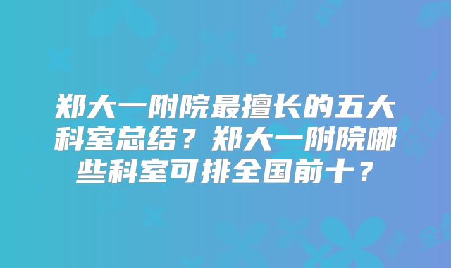 郑大一附院最擅长的五大科室总结？郑大一附院哪些科室可排全国前十？