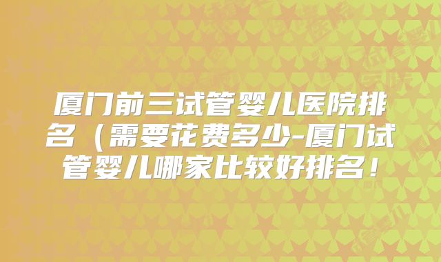 厦门前三试管婴儿医院排名(需要花费多少-厦门试管婴儿哪家比较好排名!