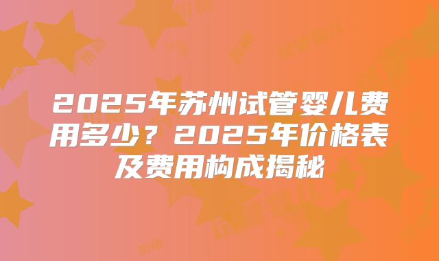 2025年苏州试管婴儿费用多少?2025年价格表及费用构成揭秘