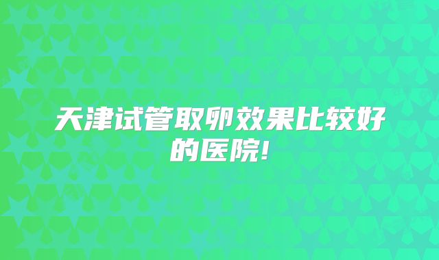 天津试管取卵效果比较好的医院!