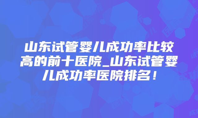 山东试管婴儿成功率比较高的前十医院_山东试管婴儿成功率医院排名!