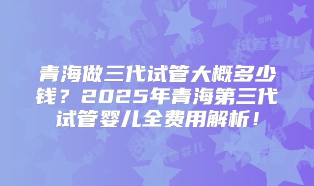 青海做三代试管大概多少钱？2025年青海第三代试管婴儿全费用解析！
