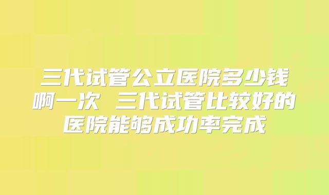 三代试管公立医院多少钱啊一次 三代试管比较好的医院能够成功率完成