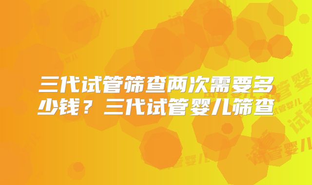 三代试管筛查两次需要多少钱?三代试管婴儿筛查