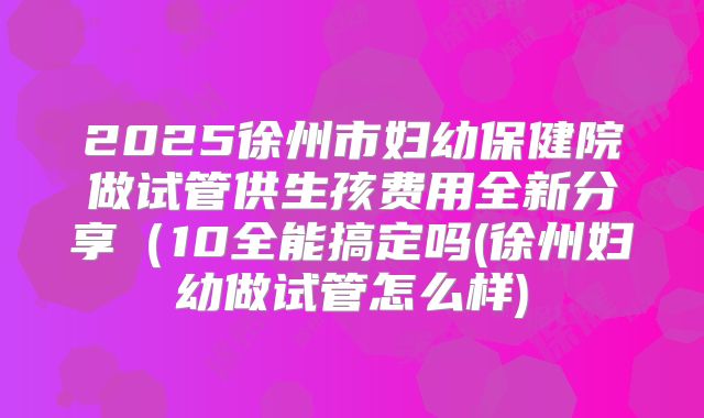 2025徐州市妇幼保健院做试管供生孩费用全新分享（10全能搞定吗(徐州妇幼做试管怎么样)