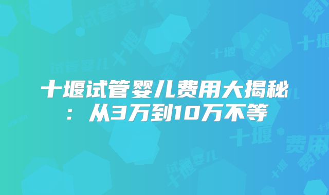 十堰试管婴儿费用大揭秘：从3万到10万不等