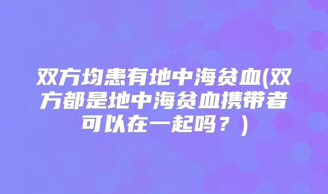 双方均患有地中海贫血(双方都是地中海贫血携带者可以在一起吗?)