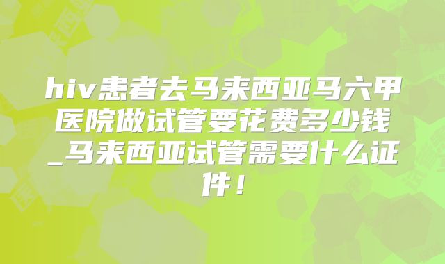 hiv患者去马来西亚马六甲医院做试管要花费多少钱_马来西亚试管需要什么证件！