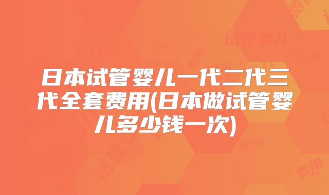日本试管婴儿一代二代三代全套费用(日本做试管婴儿多少钱一次)