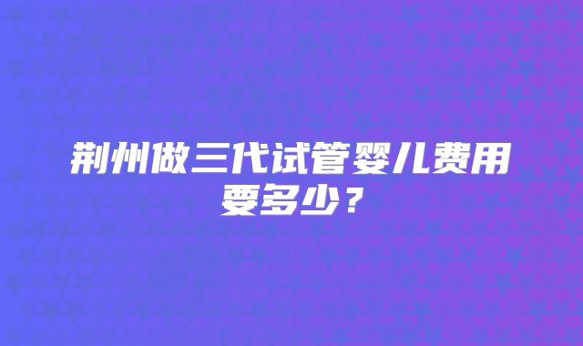 荆州做三代试管婴儿费用要多少?