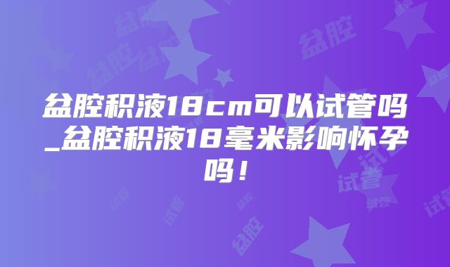 盆腔积液18cm可以试管吗_盆腔积液18毫米影响怀孕吗!