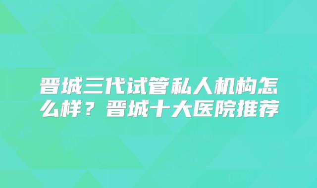 晋城三代试管私人机构怎么样？晋城十大医院推荐