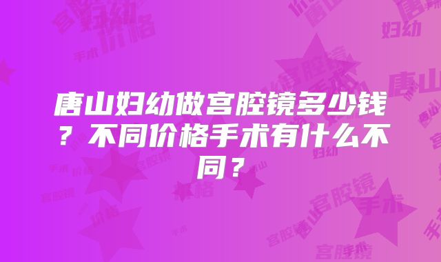 唐山妇幼做宫腔镜多少钱?不同价格手术有什么不同?
