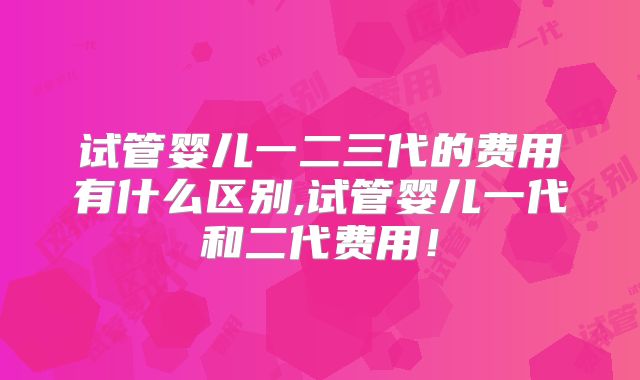 试管婴儿一二三代的费用有什么区别,试管婴儿一代和二代费用！