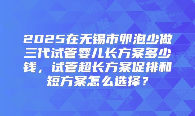 2025在无锡市卵泡少做三代试管婴儿长方案多少钱,试管超长方案促排和短方案怎么选择?