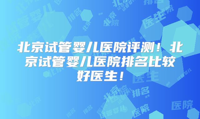 北京试管婴儿医院评测！北京试管婴儿医院排名比较好医生！