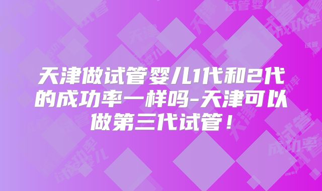 天津做试管婴儿1代和2代的成功率一样吗-天津可以做第三代试管！