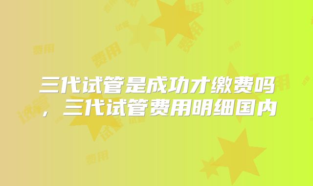 三代试管是成功才缴费吗，三代试管费用明细国内