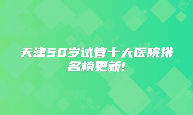 天津50岁试管十大医院排名榜更新!