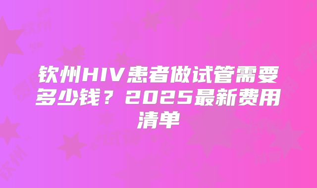 钦州HIV患者做试管需要多少钱?2025最新费用清单