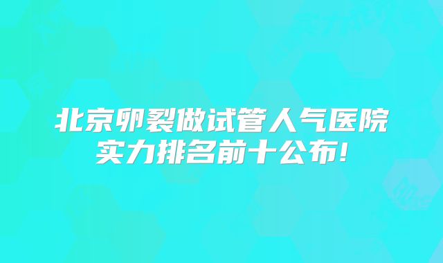 北京卵裂做试管人气医院实力排名前十公布!