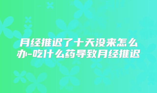 月经推迟了十天没来怎么办-吃什么药导致月经推迟