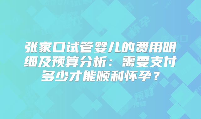 张家口试管婴儿的费用明细及预算分析：需要支付多少才能顺利怀孕？