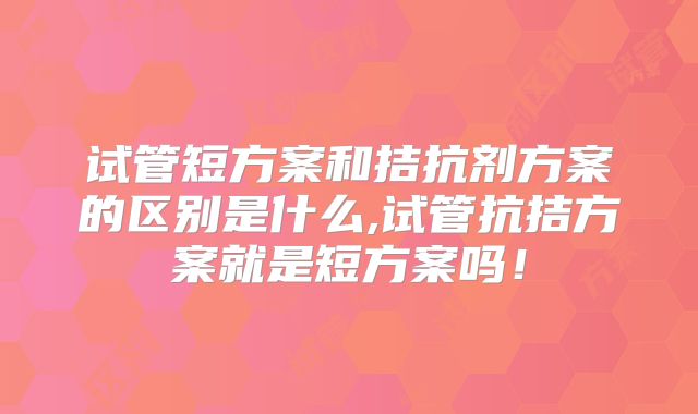 试管短方案和拮抗剂方案的区别是什么,试管抗拮方案就是短方案吗！