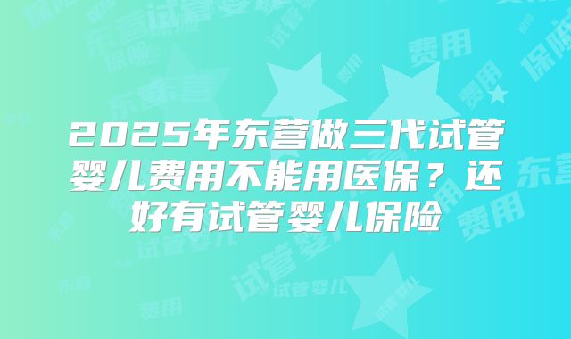 2025年东营做三代试管婴儿费用不能用医保？还好有试管婴儿保险