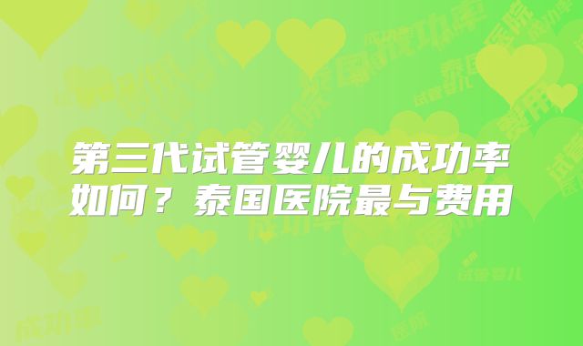 第三代试管婴儿的成功率如何？泰国医院最与费用