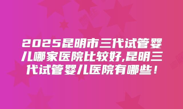 2025昆明市三代试管婴儿哪家医院比较好,昆明三代试管婴儿医院有哪些!